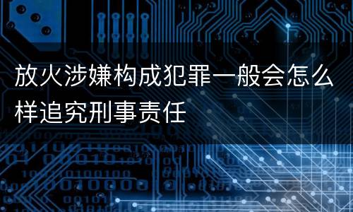 放火涉嫌构成犯罪一般会怎么样追究刑事责任