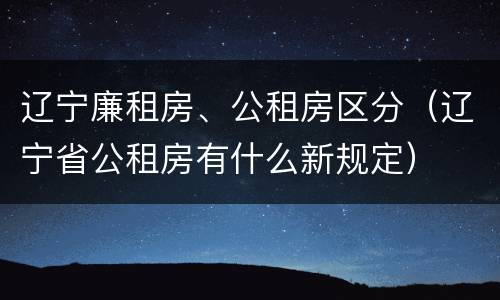 辽宁廉租房、公租房区分（辽宁省公租房有什么新规定）