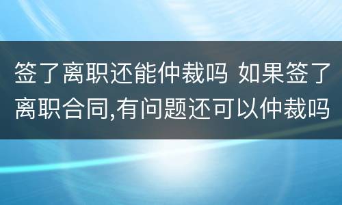 签了离职还能仲裁吗 如果签了离职合同,有问题还可以仲裁吗