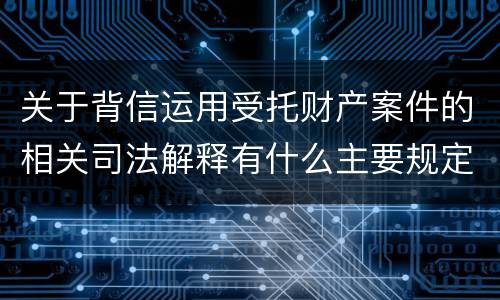 关于背信运用受托财产案件的相关司法解释有什么主要规定