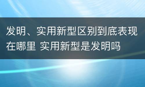 发明、实用新型区别到底表现在哪里 实用新型是发明吗