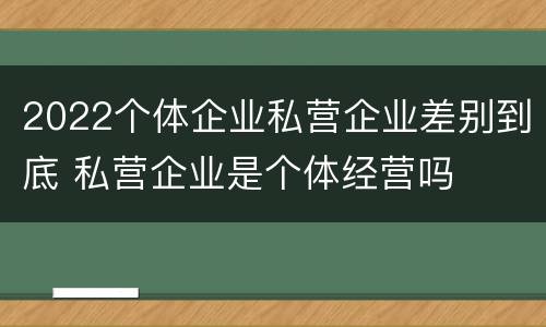 2022个体企业私营企业差别到底 私营企业是个体经营吗