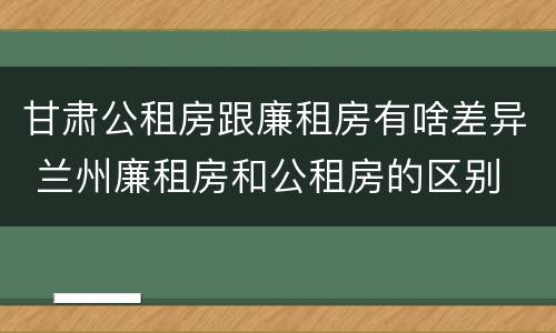 甘肃公租房跟廉租房有啥差异 兰州廉租房和公租房的区别