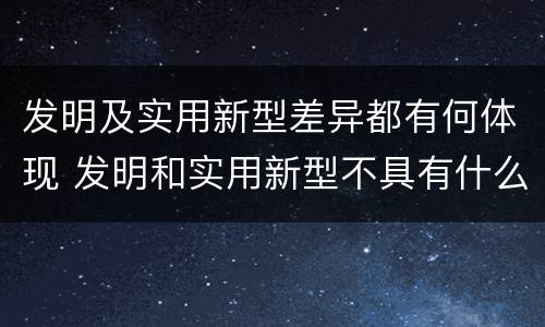 发明及实用新型差异都有何体现 发明和实用新型不具有什么特性