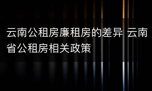 云南公租房廉租房的差异 云南省公租房相关政策