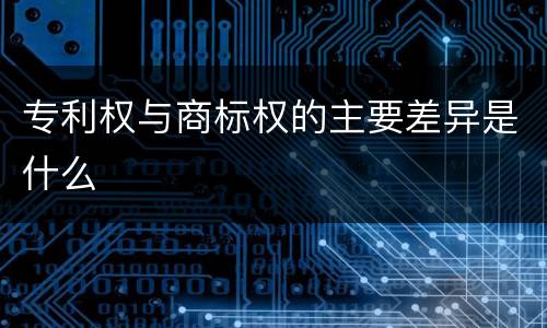 专利权与商标权的主要差异是什么