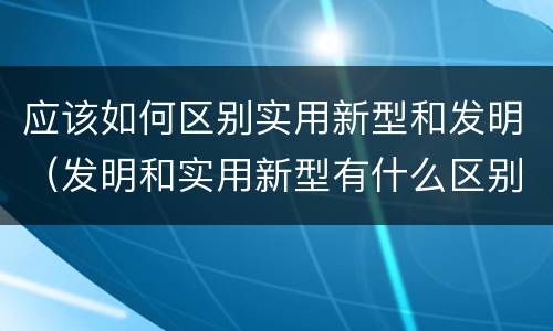 应该如何区别实用新型和发明（发明和实用新型有什么区别）