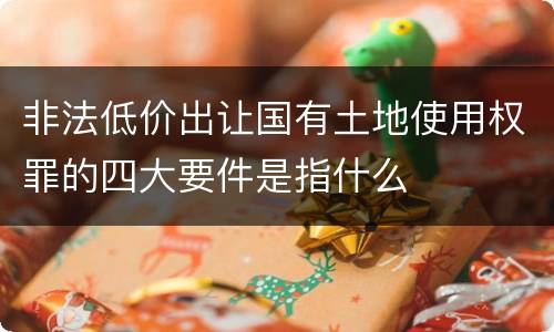 非法低价出让国有土地使用权罪的四大要件是指什么