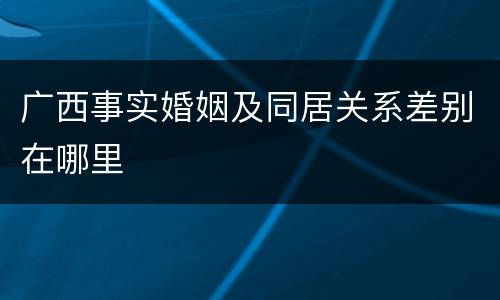 广西事实婚姻及同居关系差别在哪里