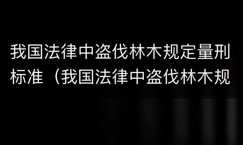我国法律中盗伐林木规定量刑标准（我国法律中盗伐林木规定量刑标准是）