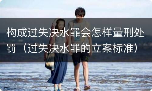 构成过失决水罪会怎样量刑处罚（过失决水罪的立案标准）