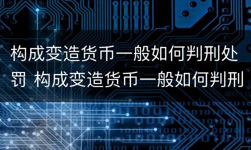 构成变造货币一般如何判刑处罚 构成变造货币一般如何判刑处罚的