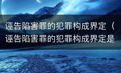 诬告陷害罪的犯罪构成界定（诬告陷害罪的犯罪构成界定是）