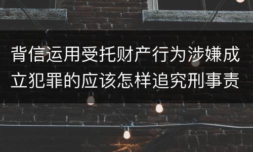 背信运用受托财产行为涉嫌成立犯罪的应该怎样追究刑事责任