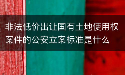 非法低价出让国有土地使用权案件的公安立案标准是什么