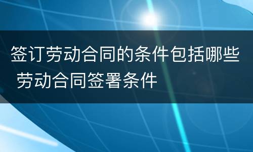签订劳动合同的条件包括哪些 劳动合同签署条件