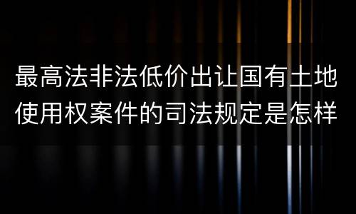 最高法非法低价出让国有土地使用权案件的司法规定是怎样的