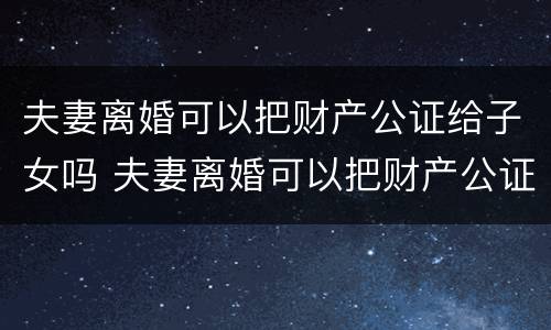 夫妻离婚可以把财产公证给子女吗 夫妻离婚可以把财产公证给子女吗怎么办