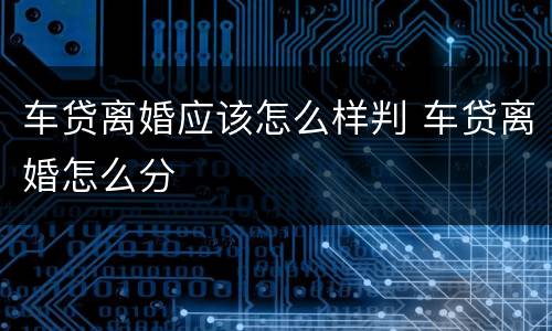 车贷离婚应该怎么样判 车贷离婚怎么分