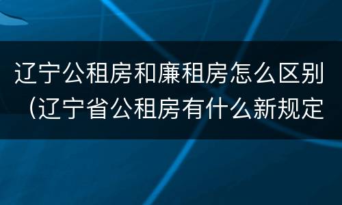 辽宁公租房和廉租房怎么区别（辽宁省公租房有什么新规定）