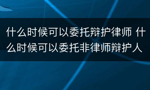 什么时候可以委托辩护律师 什么时候可以委托非律师辩护人