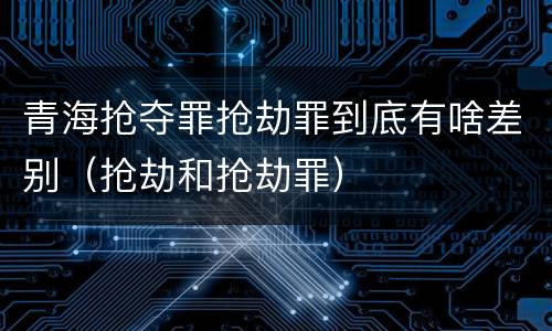 青海抢夺罪抢劫罪到底有啥差别（抢劫和抢劫罪）