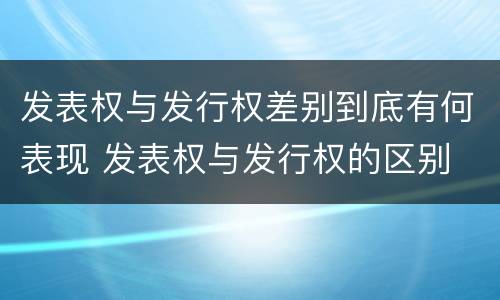 发表权与发行权差别到底有何表现 发表权与发行权的区别