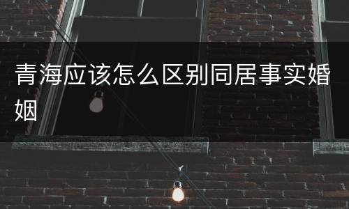 青海应该怎么区别同居事实婚姻