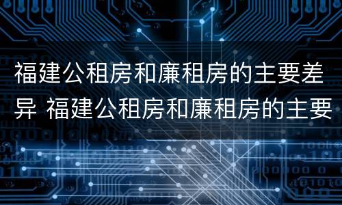 福建公租房和廉租房的主要差异 福建公租房和廉租房的主要差异在哪里