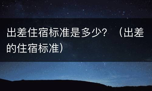 出差住宿标准是多少？（出差的住宿标准）
