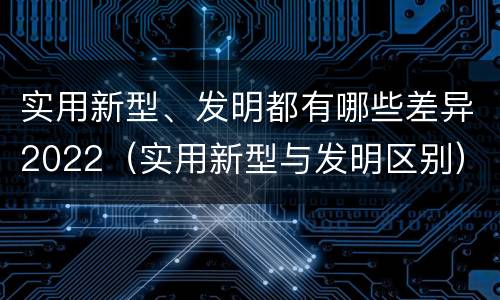 实用新型、发明都有哪些差异2022（实用新型与发明区别）