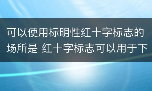 可以使用标明性红十字标志的场所是 红十字标志可以用于下列情形