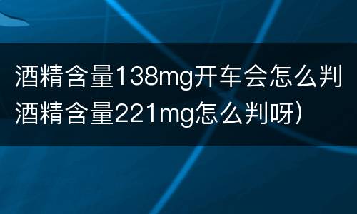 酒精含量138mg开车会怎么判（酒精含量221mg怎么判呀）