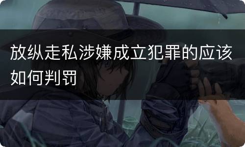 放纵走私涉嫌成立犯罪的应该如何判罚