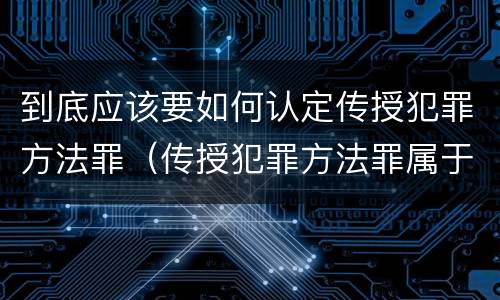 到底应该要如何认定传授犯罪方法罪（传授犯罪方法罪属于什么罪）
