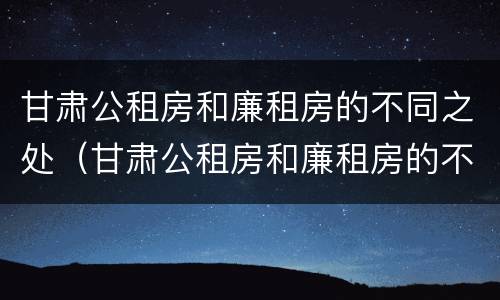 甘肃公租房和廉租房的不同之处（甘肃公租房和廉租房的不同之处有哪些）