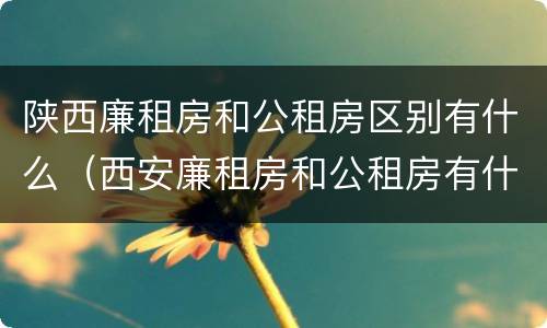 陕西廉租房和公租房区别有什么（西安廉租房和公租房有什么区别）