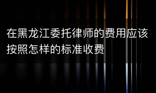 在黑龙江委托律师的费用应该按照怎样的标准收费