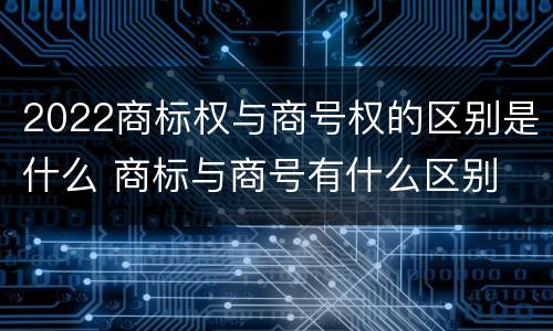 2022商标权与商号权的区别是什么 商标与商号有什么区别