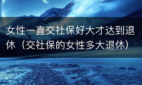 女性一直交社保好大才达到退休（交社保的女性多大退休）