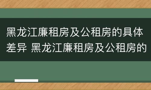 黑龙江廉租房及公租房的具体差异 黑龙江廉租房及公租房的具体差异有哪些
