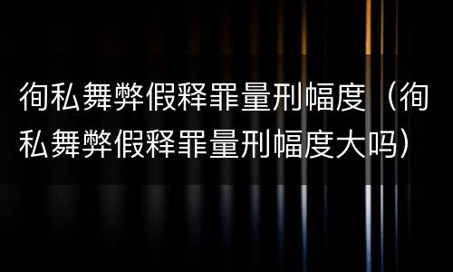 徇私舞弊假释罪量刑幅度（徇私舞弊假释罪量刑幅度大吗）