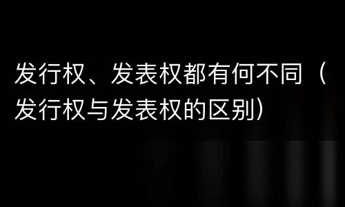 发行权、发表权都有何不同（发行权与发表权的区别）