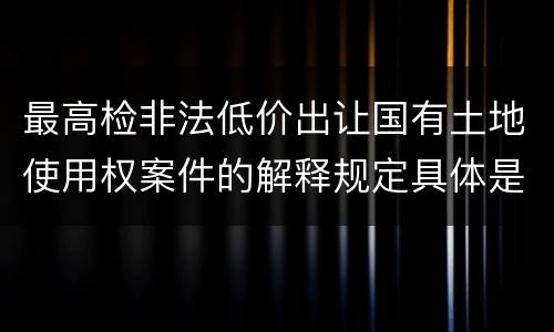 最高检非法低价出让国有土地使用权案件的解释规定具体是什么重要内容