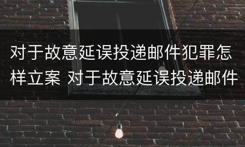 对于故意延误投递邮件犯罪怎样立案 对于故意延误投递邮件犯罪怎样立案处理