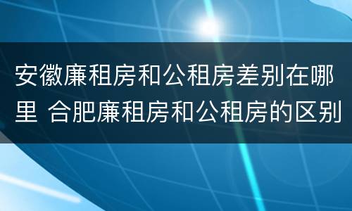 安徽廉租房和公租房差别在哪里 合肥廉租房和公租房的区别