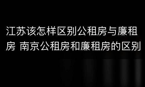 江苏该怎样区别公租房与廉租房 南京公租房和廉租房的区别