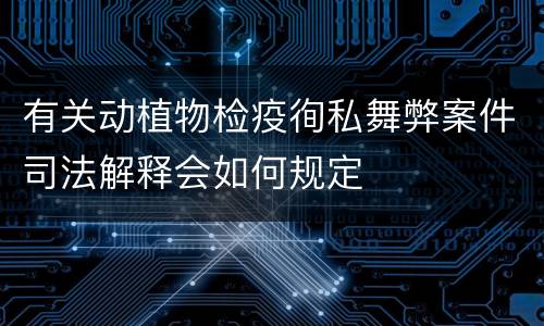 有关动植物检疫徇私舞弊案件司法解释会如何规定