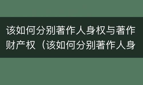 该如何分别著作人身权与著作财产权（该如何分别著作人身权与著作财产权的区别）