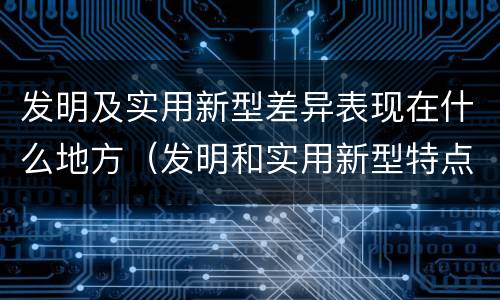 发明及实用新型差异表现在什么地方（发明和实用新型特点）